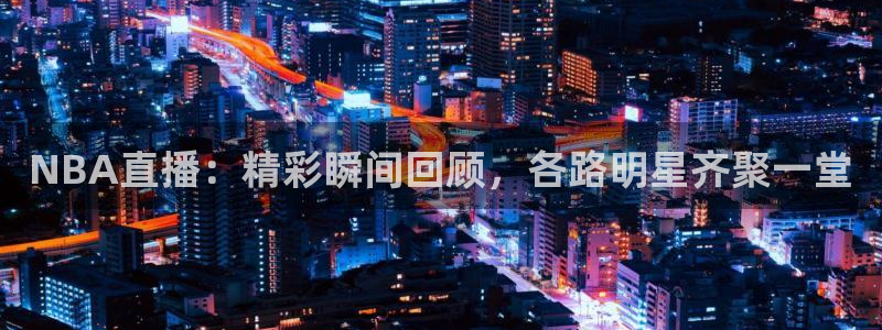 NBA直播：精彩瞬间回顾，各路明星齐聚一堂